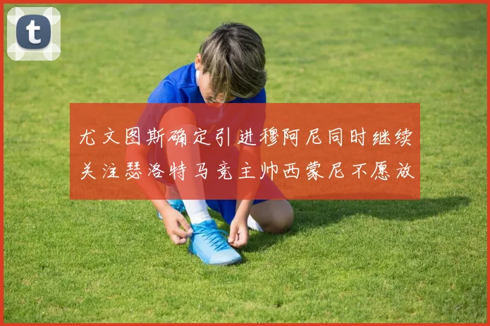 尤文图斯确定引进穆阿尼同时继续关注瑟洛特马竞主帅西蒙尼不愿放人