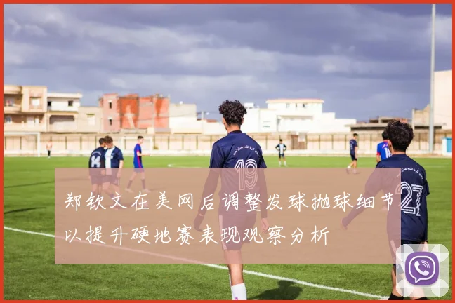 郑钦文在美网后调整发球抛球细节以提升硬地赛表现观察分析