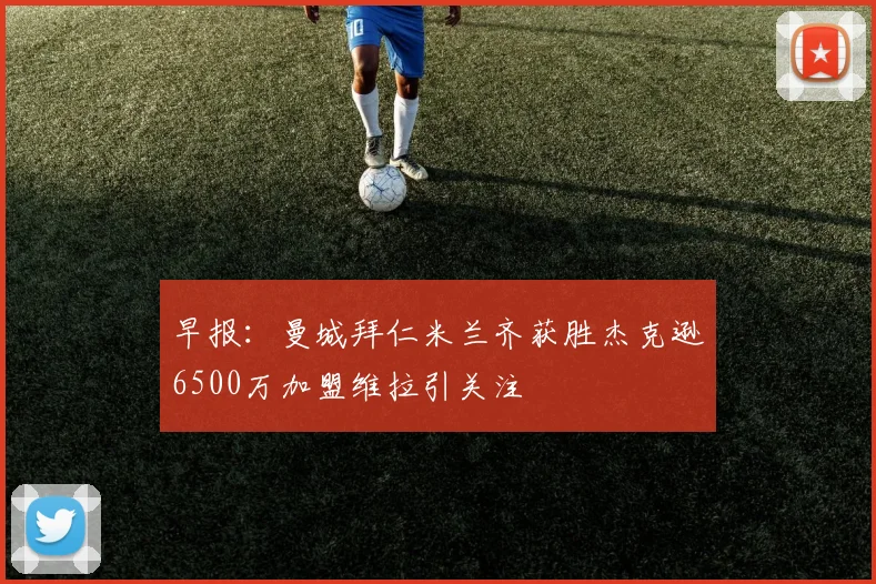 早报：曼城拜仁米兰齐获胜杰克逊6500万加盟维拉引关注