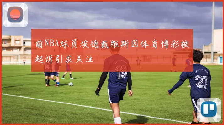 前NBA球员埃德戴维斯因体育博彩被起诉引发关注