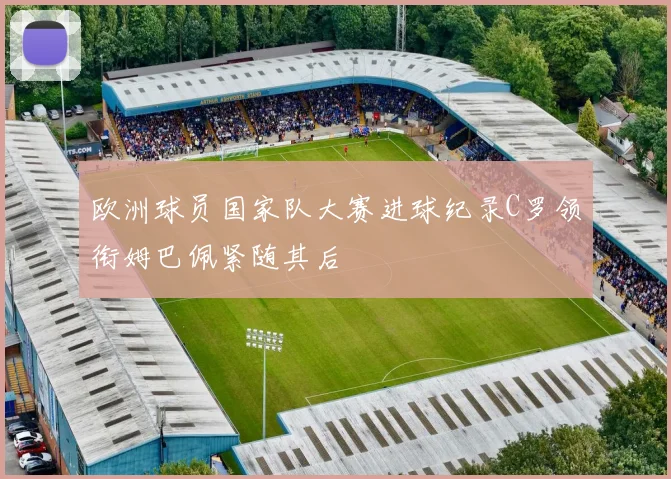 欧洲球员国家队大赛进球纪录C罗领衔姆巴佩紧随其后