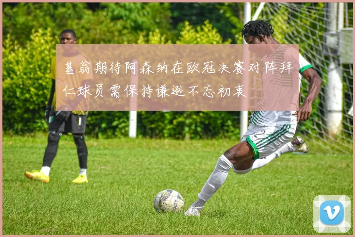 基翁期待阿森纳在欧冠决赛对阵拜仁球员需保持谦逊不忘初衷
