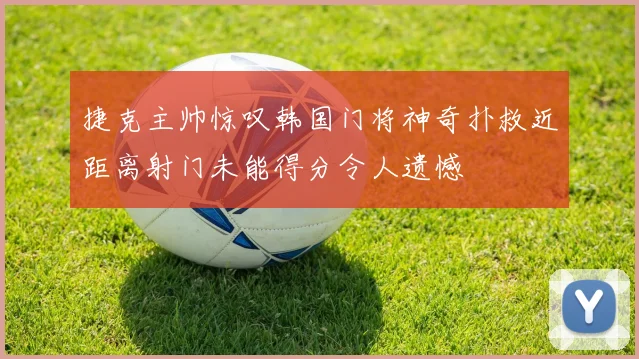 捷克主帅惊叹韩国门将神奇扑救近距离射门未能得分令人遗憾
