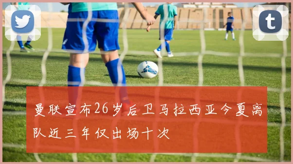 曼联宣布26岁后卫马拉西亚今夏离队近三年仅出场十次