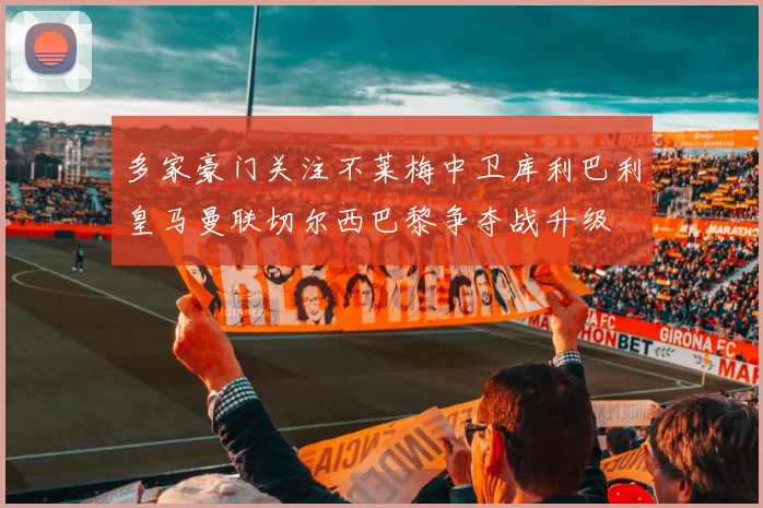 多家豪门关注不莱梅中卫库利巴利皇马曼联切尔西巴黎争夺战升级