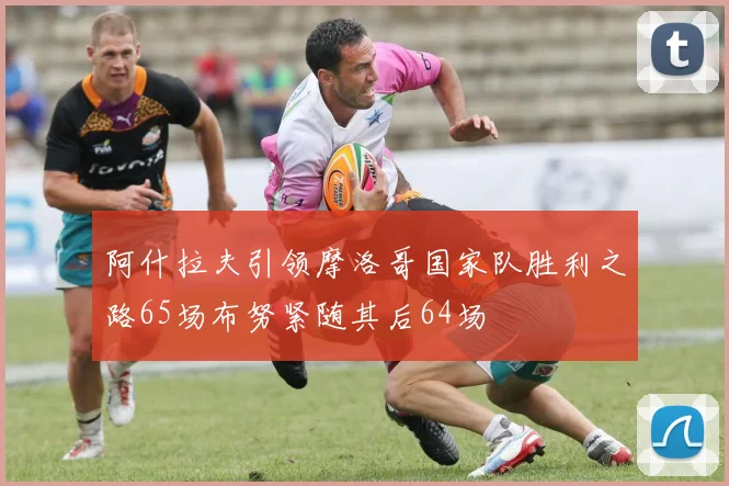 阿什拉夫引领摩洛哥国家队胜利之路65场布努紧随其后64场