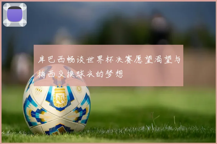 库巴西畅谈世界杯决赛愿望渴望与梅西交换球衣的梦想