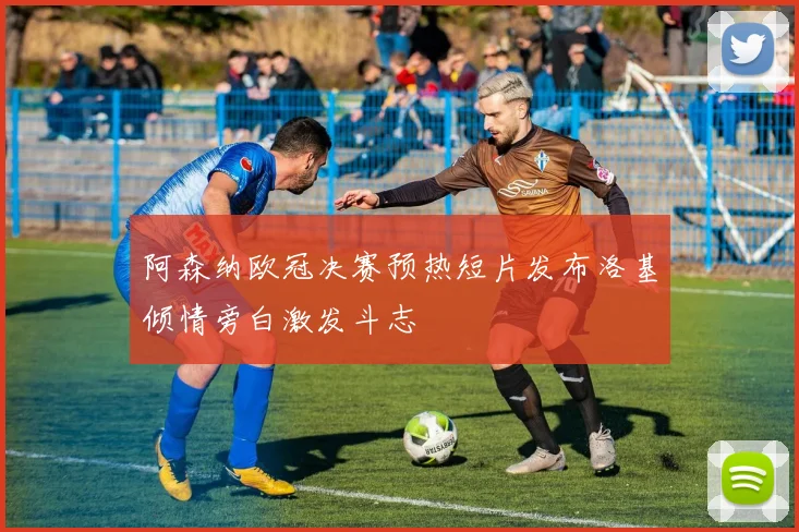 阿森纳欧冠决赛预热短片发布洛基倾情旁白激发斗志