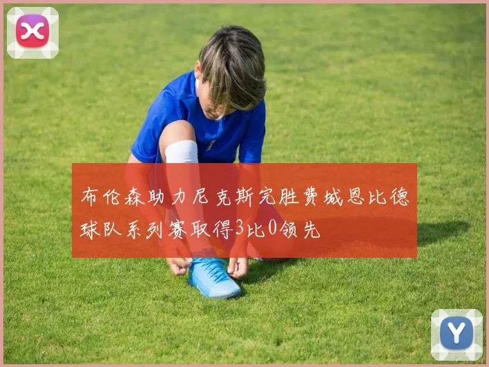 布伦森助力尼克斯完胜费城恩比德球队系列赛取得3比0领先