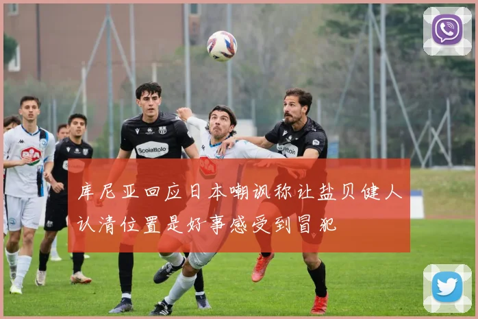 库尼亚回应日本嘲讽称让盐贝健人认清位置是好事感受到冒犯