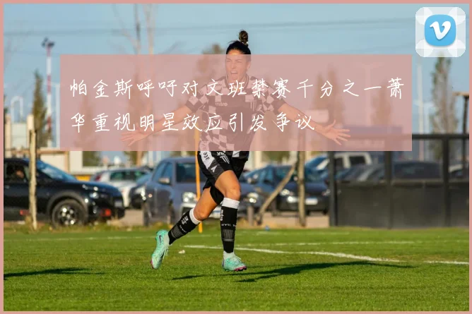 帕金斯呼吁对文班禁赛千分之一萧华重视明星效应引发争议