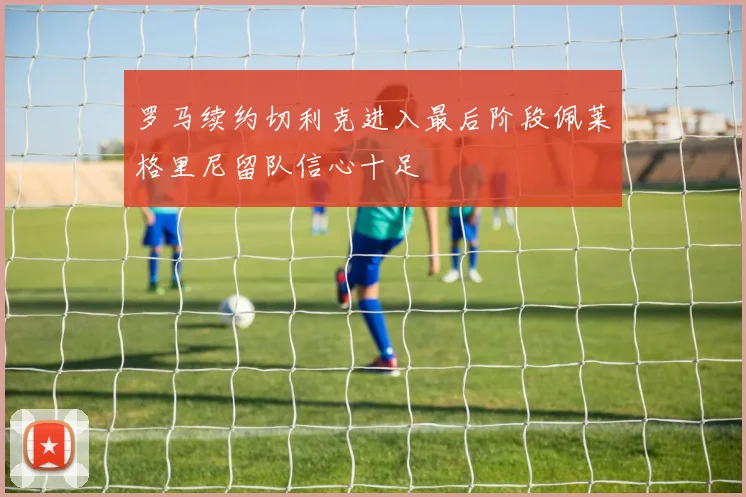 罗马续约切利克进入最后阶段佩莱格里尼留队信心十足