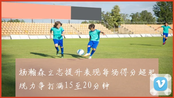 杨瀚森立志提升表现每场得分超犯规力争打满15至20分钟