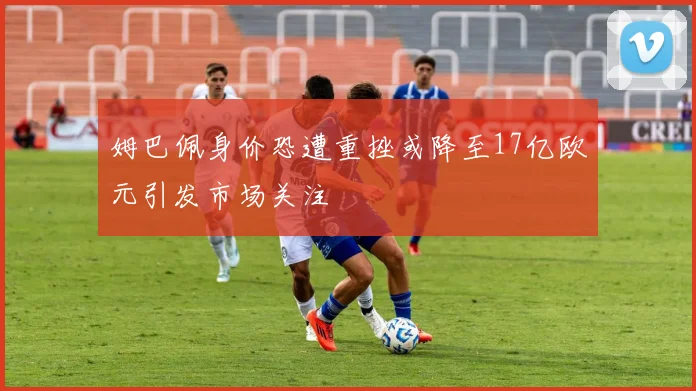 姆巴佩身价恐遭重挫或降至17亿欧元引发市场关注
