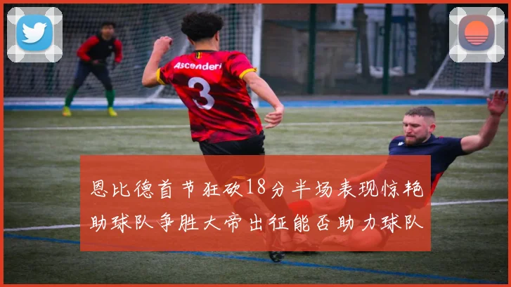 恩比德首节狂砍18分半场表现惊艳助球队争胜大帝出征能否助力球队逆袭