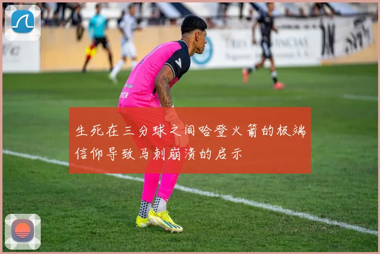 生死在三分球之间哈登火箭的极端信仰导致马刺崩溃的启示