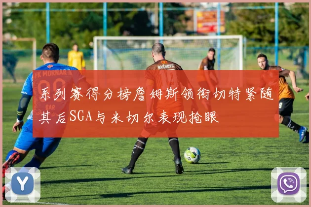 系列赛得分榜詹姆斯领衔切特紧随其后SGA与米切尔表现抢眼