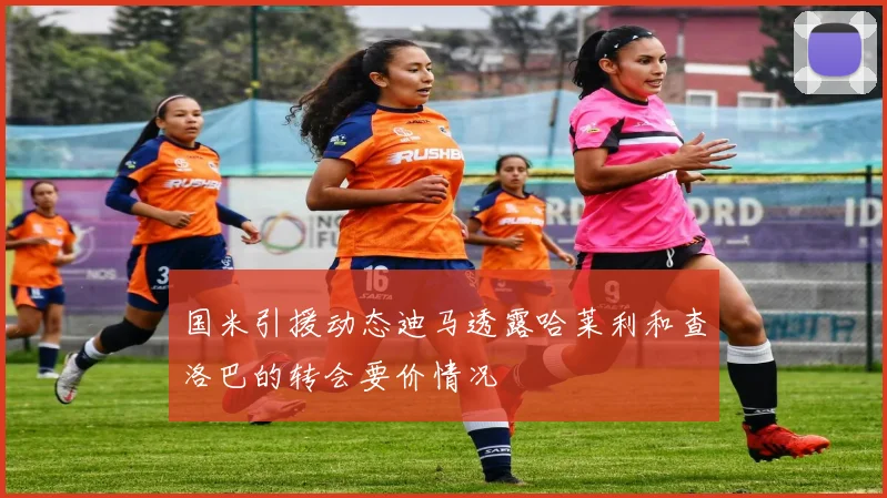 国米引援动态迪马透露哈莱利和查洛巴的转会要价情况