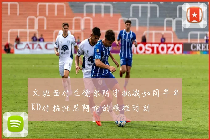 文班面对兰德尔防守挑战如同早年KD对抗托尼阿伦的艰难时刻