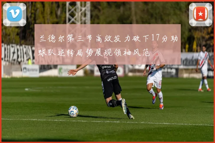 兰德尔第三节高效发力砍下17分助球队逆转局势展现领袖风范