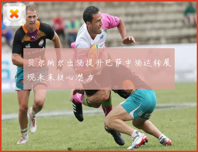 贝尔纳尔出场提升巴萨中场运转展现未来核心潜力