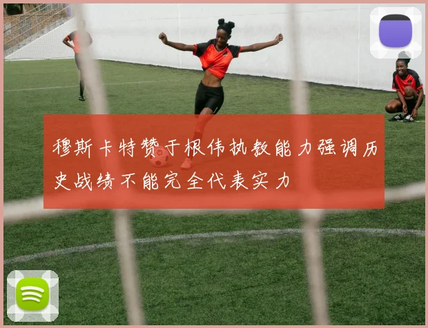 穆斯卡特赞于根伟执教能力强调历史战绩不能完全代表实力