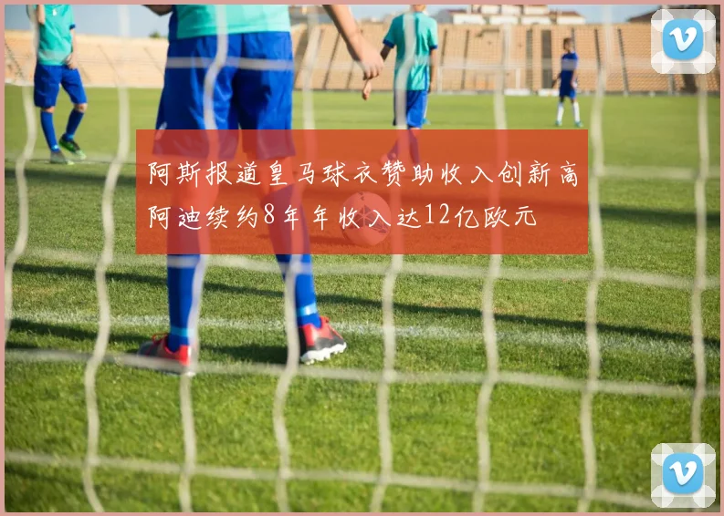 阿斯报道皇马球衣赞助收入创新高阿迪续约8年年收入达12亿欧元