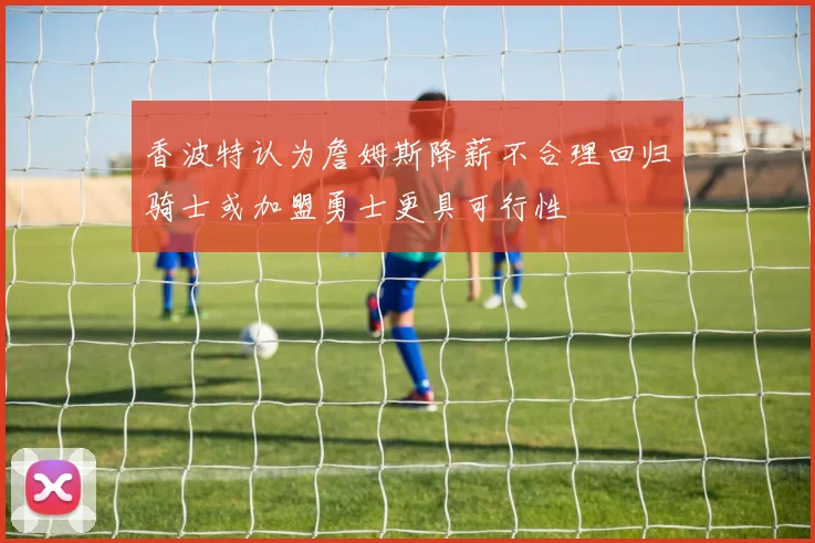 香波特认为詹姆斯降薪不合理回归骑士或加盟勇士更具可行性