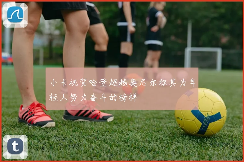 小卡祝贺哈登超越奥尼尔称其为年轻人努力奋斗的榜样