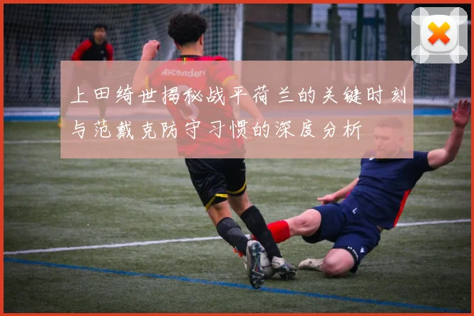 上田绮世揭秘战平荷兰的关键时刻与范戴克防守习惯的深度分析