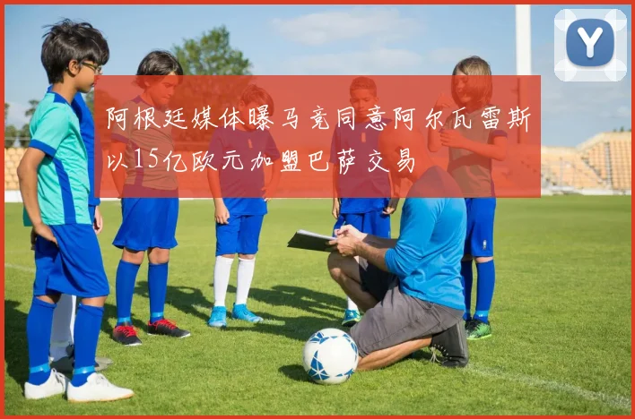 阿根廷媒体曝马竞同意阿尔瓦雷斯以15亿欧元加盟巴萨交易