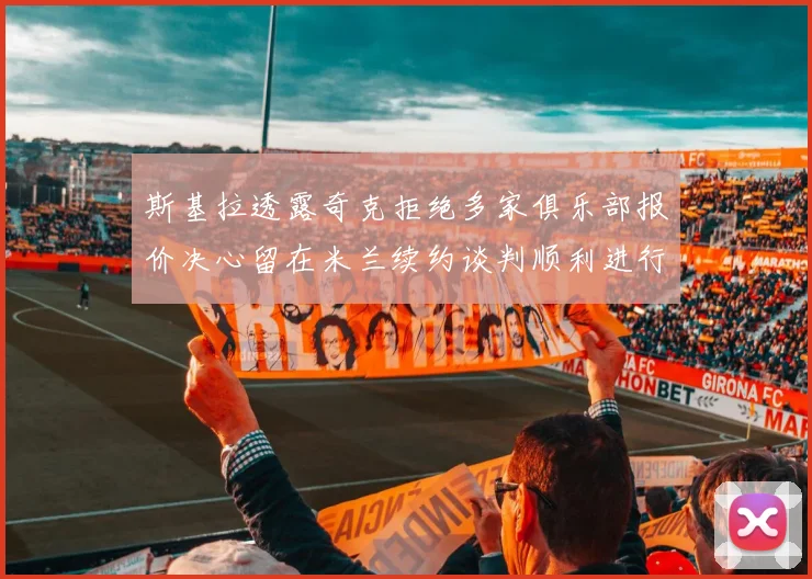 斯基拉透露奇克拒绝多家俱乐部报价决心留在米兰续约谈判顺利进行