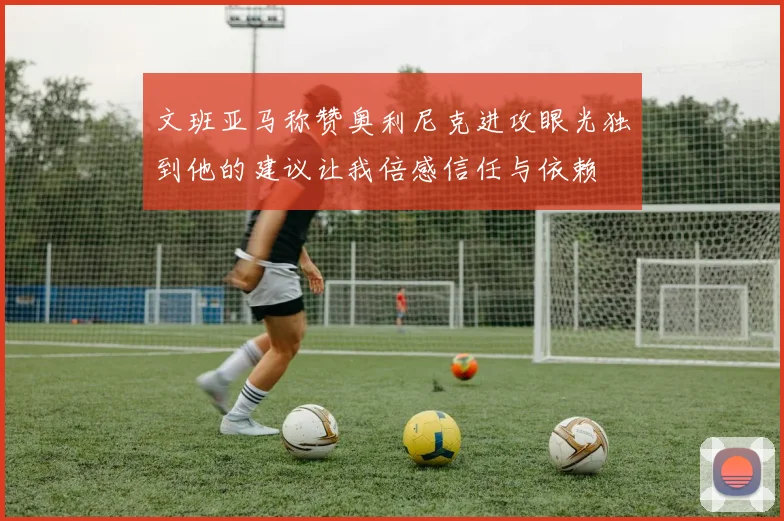 文班亚马称赞奥利尼克进攻眼光独到他的建议让我倍感信任与依赖