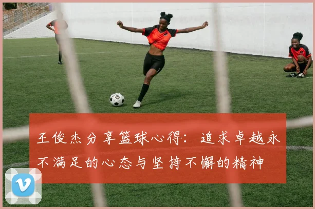 王俊杰分享篮球心得：追求卓越永不满足的心态与坚持不懈的精神