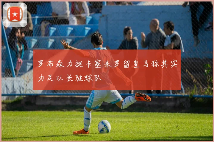 罗布森力挺卡塞米罗留皇马称其实力足以长驻球队