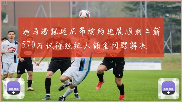 迪马透露迈尼昂续约进展顺利年薪570万仅待经纪人佣金问题解决