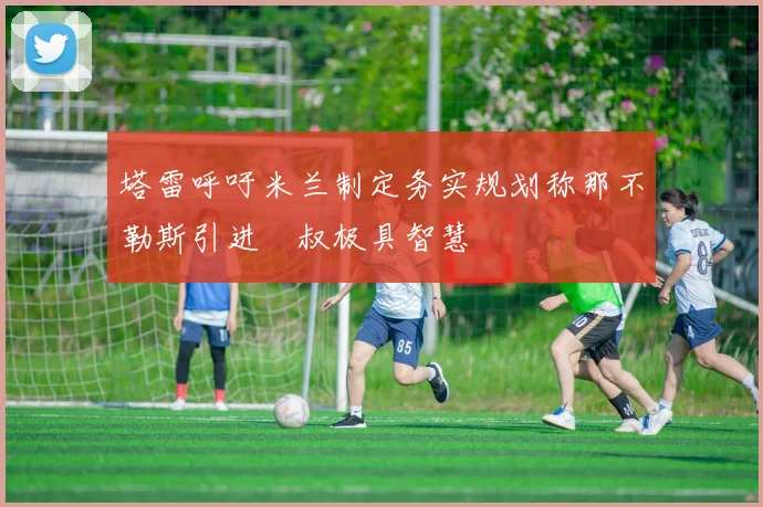 塔雷呼吁米兰制定务实规划称那不勒斯引进囧叔极具智慧