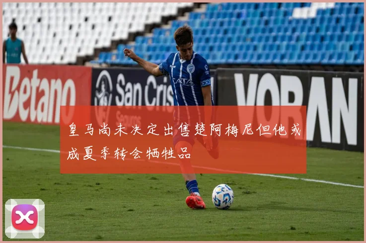 皇马尚未决定出售楚阿梅尼但他或成夏季转会牺牲品